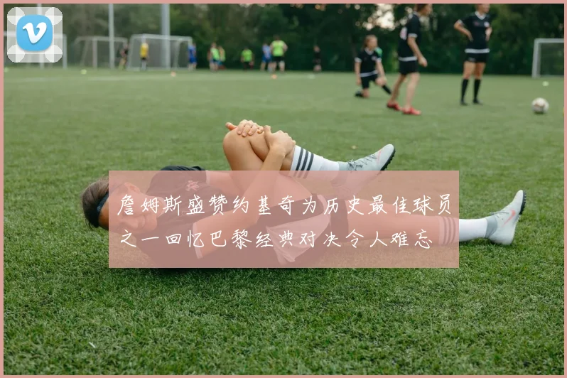 詹姆斯盛赞约基奇为历史最佳球员之一回忆巴黎经典对决令人难忘
