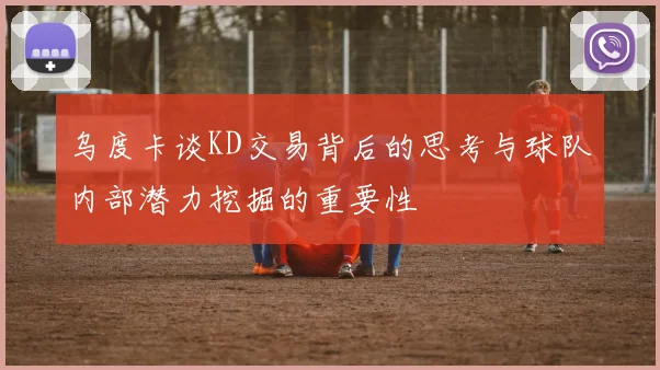 乌度卡谈KD交易背后的思考与球队内部潜力挖掘的重要性