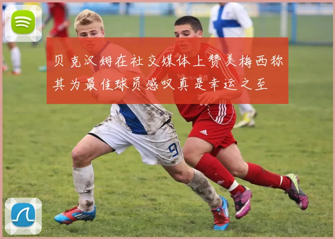 贝克汉姆在社交媒体上赞美梅西称其为最佳球员感叹真是幸运之至