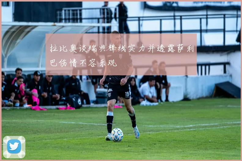 拉比奥谈瑞典锋线实力并透露萨利巴伤情不容乐观