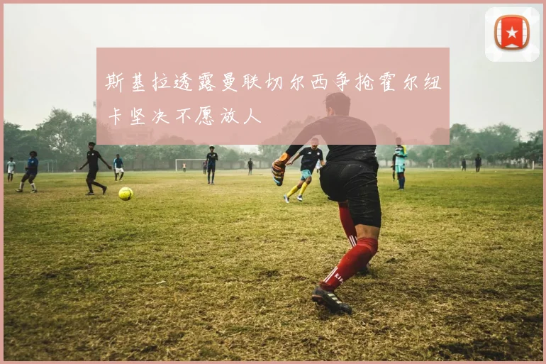 斯基拉透露曼联切尔西争抢霍尔纽卡坚决不愿放人