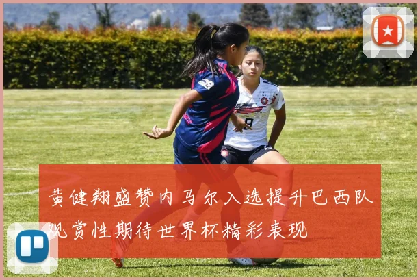 黄健翔盛赞内马尔入选提升巴西队观赏性期待世界杯精彩表现