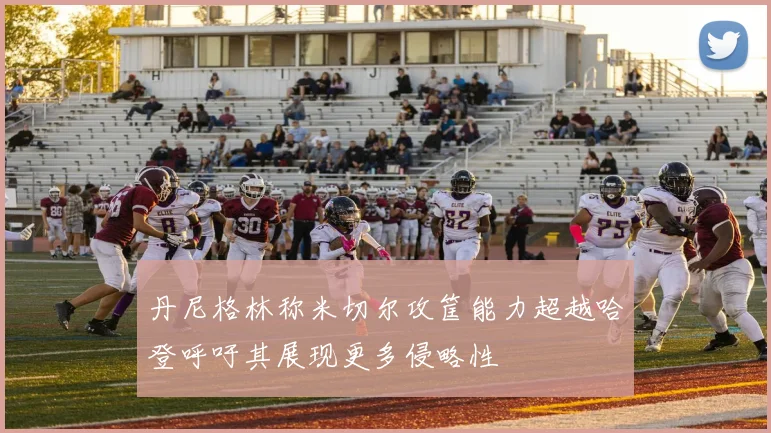 丹尼格林称米切尔攻筐能力超越哈登呼吁其展现更多侵略性
