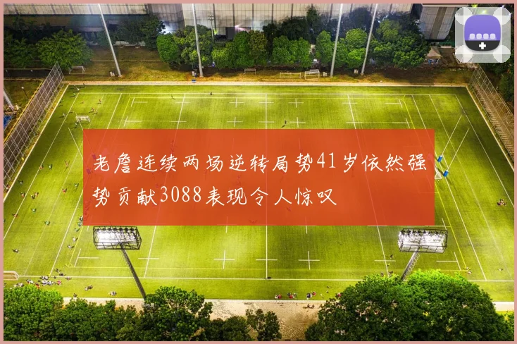 老詹连续两场逆转局势41岁依然强势贡献3088表现令人惊叹