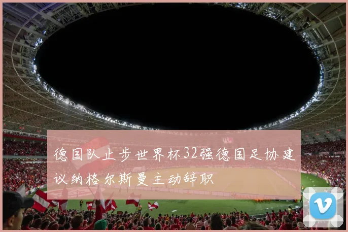 德国队止步世界杯32强德国足协建议纳格尔斯曼主动辞职