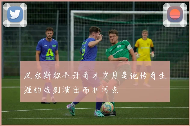 皮尔斯称乔丹奇才岁月是他传奇生涯的告别演出而非污点