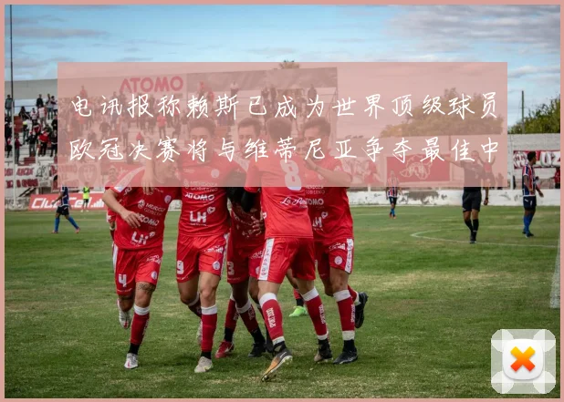 电讯报称赖斯已成为世界顶级球员欧冠决赛将与维蒂尼亚争夺最佳中场称号