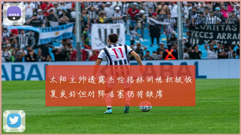 太阳主帅透露杰伦格林训练积极恢复良好但对阵活塞仍将缺席