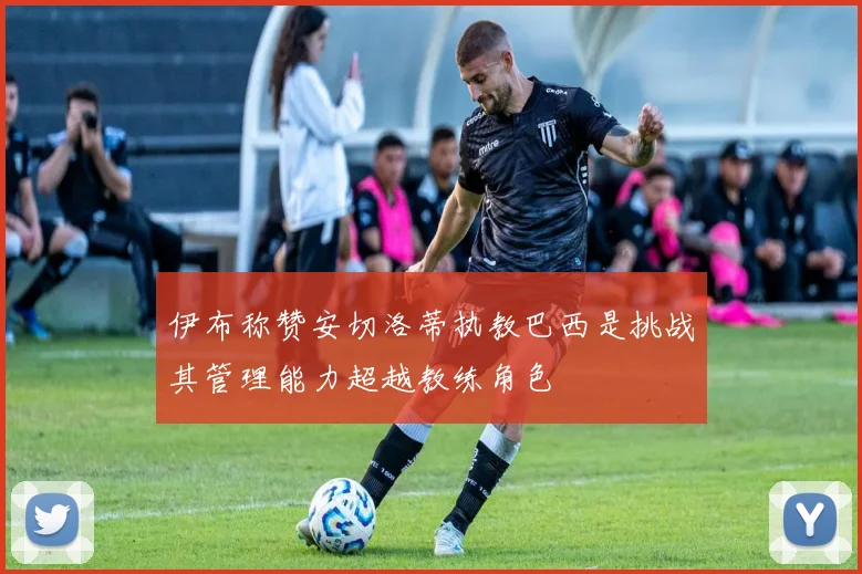 伊布称赞安切洛蒂执教巴西是挑战其管理能力超越教练角色