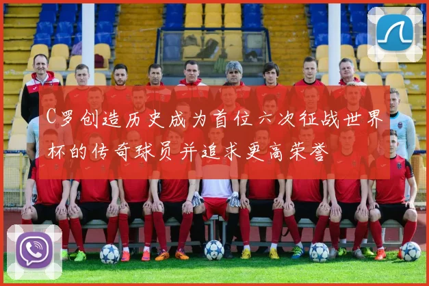 C罗创造历史成为首位六次征战世界杯的传奇球员并追求更高荣誉
