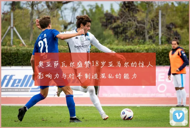 奥亚萨瓦尔盛赞18岁亚马尔的惊人影响力与对手制造混乱的能力