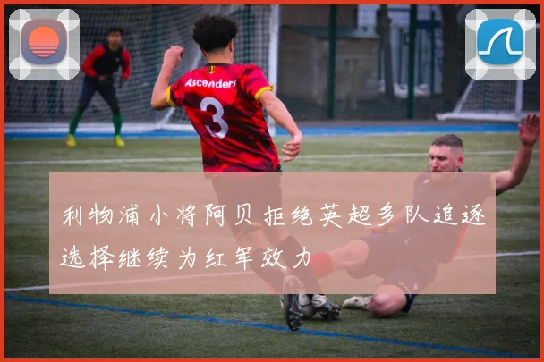 利物浦小将阿贝拒绝英超多队追逐选择继续为红军效力