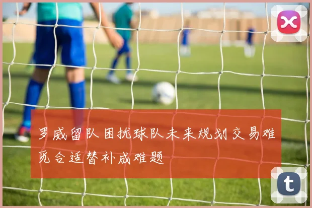 罗威留队困扰球队未来规划交易难觅合适替补成难题