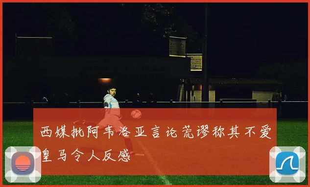 西媒批阿韦洛亚言论荒谬称其不爱皇马令人反感