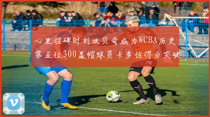 心里程碑时刻坎贝奇成为WCBA历史第五位300盖帽球员卡多佐得分突破1000大关